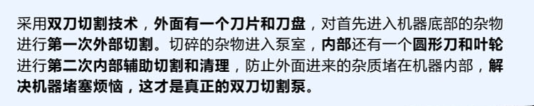 獨有的雙刀設(shè)計，外刀與刀盤對雜物進行第一次切割，內(nèi)部設(shè)計圓形刀和葉輪對進入泵內(nèi)的雜物進行第二道輔助切割與清理，利于雜物抽出，機器不易堵塞